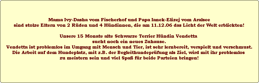 Mama Ivy-Dasha vom Fischerhof und Papa Ianek-Elizej vom Aralsee
sind stolze Eltern von 2 R�den und 4 H�ndinnen, die am 11.12.06 das Licht der Welt erblickten!

Unsere 15 Monate alte Schwarze Terrier H�ndin Vendetta 
sucht noch ein neues Zuhause.
Vendetta ist problemlos im Umgang mit Mensch und Tier, ist sehr lernbereit, verspielt und verschmust.
Die Arbeit auf dem Hundeplatz, mit z.B. der Begleithundepr�fung als Ziel, wird mit ihr problemlos 
zu meistern sein und viel Spa� f�r beide Parteien bringen!